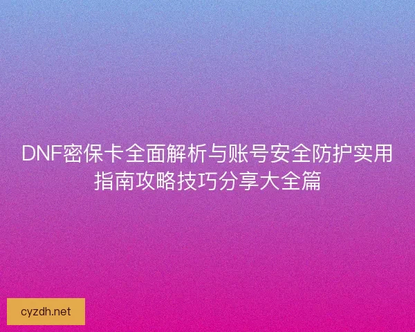 DNF密保卡全面解析与账号安全防护实用指南攻略技巧分享大全篇