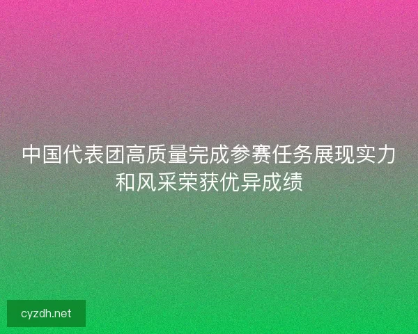 中国代表团高质量完成参赛任务展现实力和风采荣获优异成绩