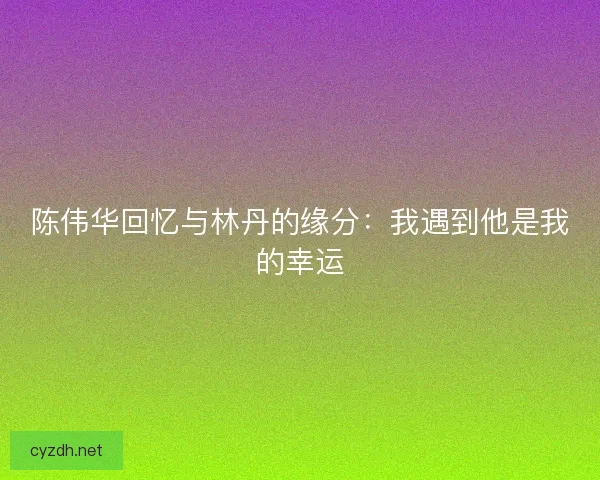 陈伟华回忆与林丹的缘分：我遇到他是我的幸运