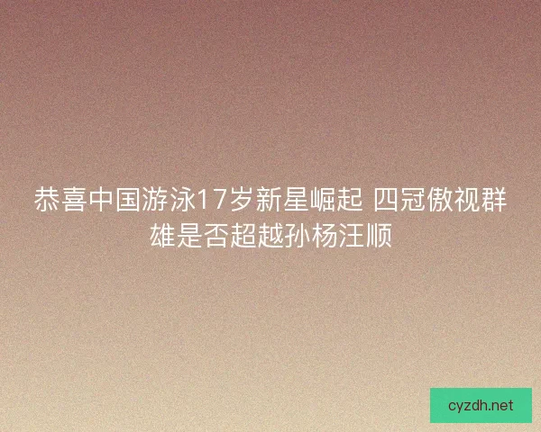 恭喜中国游泳17岁新星崛起 四冠傲视群雄是否超越孙杨汪顺