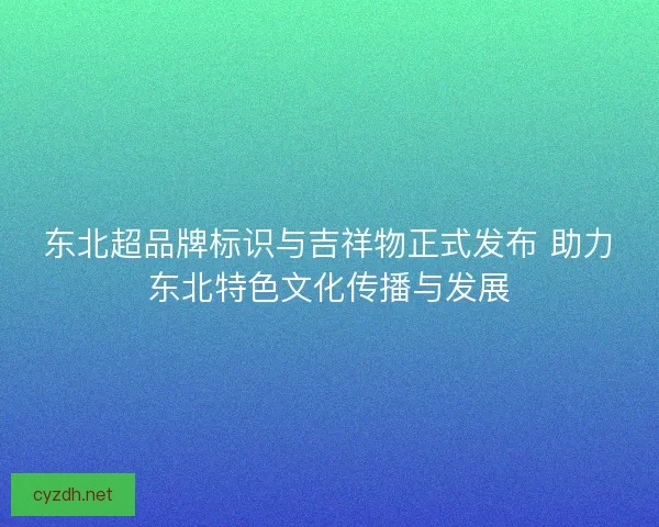 东北超品牌标识与吉祥物正式发布 助力东北特色文化传播与发展