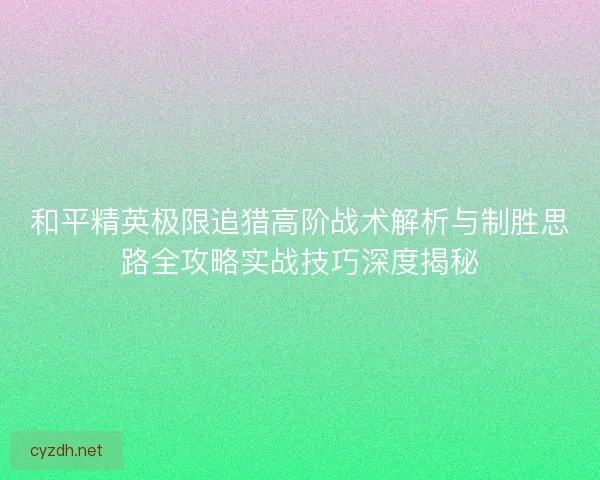 和平精英极限追猎高阶战术解析与制胜思路全攻略实战技巧深度揭秘