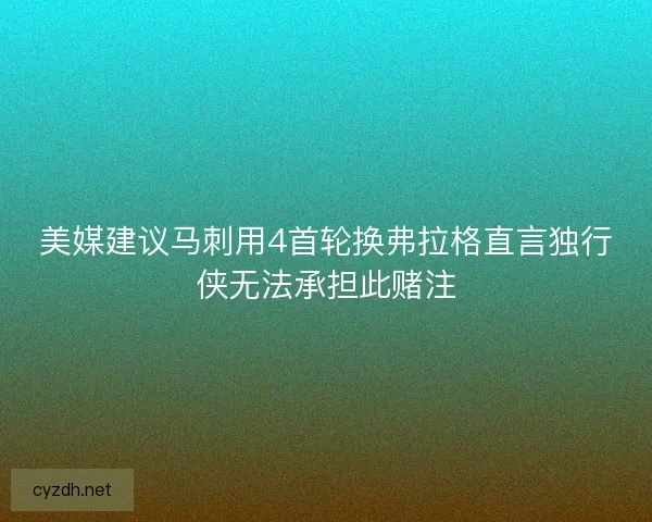 美媒建议马刺用4首轮换弗拉格直言独行侠无法承担此赌注