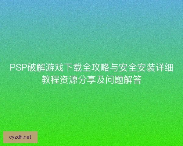 PSP破解游戏下载全攻略与安全安装详细教程资源分享及问题解答