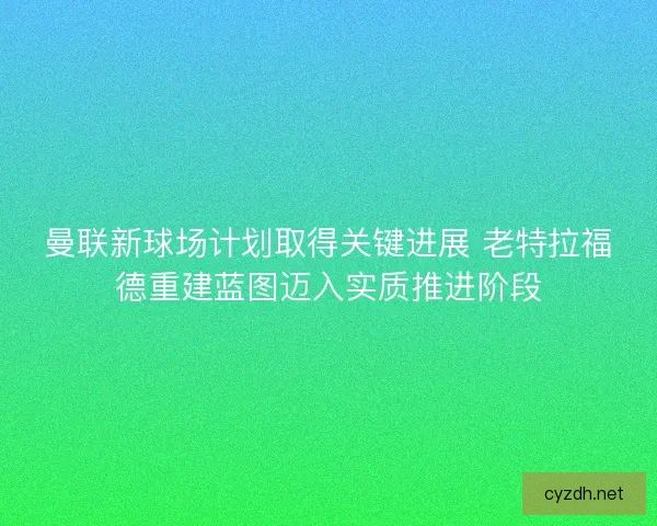曼联新球场计划取得关键进展 老特拉福德重建蓝图迈入实质推进阶段