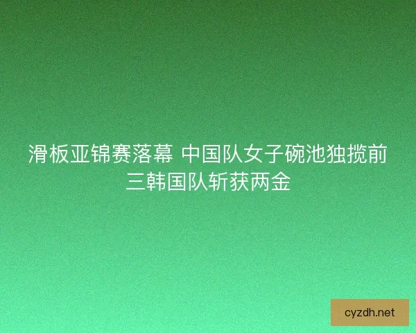 滑板亚锦赛落幕 中国队女子碗池独揽前三韩国队斩获两金