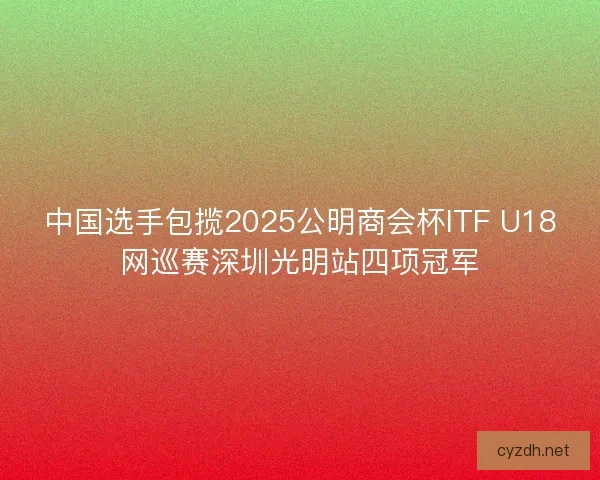 中国选手包揽2025公明商会杯ITF U18网巡赛深圳光明站四项冠军