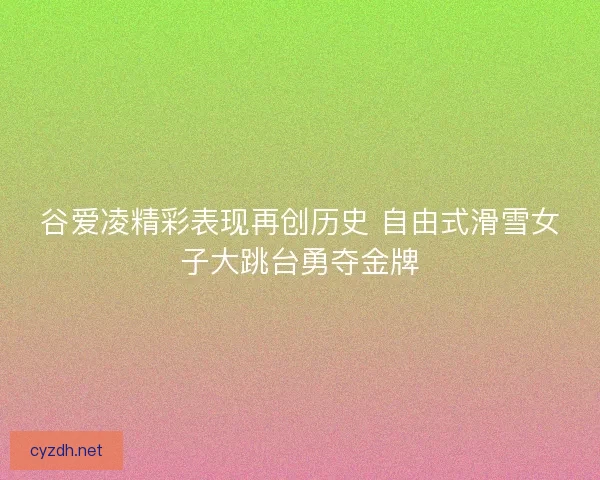谷爱凌精彩表现再创历史 自由式滑雪女子大跳台勇夺金牌