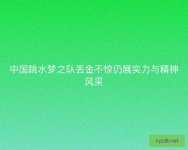 中国跳水梦之队丢金不惊仍展实力与精神风采
